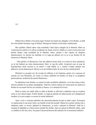 ***




       Sfântul Sava Sârbul a fost prinţ regal. Numele lui înainte de călugărie a fost Rastko, şi tatăl
lui a fost Ştefan Nemania, rege al Serbiei. Întreaga lui familie a fost foarte credincioasă.

      Din copilărie sfântul iubea viaţa monahală. Când câţiva călugări de la Muntele Athos au
vizitat ţara lui, printre ei se afla şi un părinte rus foarte evlavios. După ce a auzit ce povestise acel
părinte despre viaţa monahală de la Muntele Athos, prinţul a fost cuprins de dragoste
dumnezeiască. Cu lacrimi de umilinţă, el l-a rugat pe părinte să-l ia cu ei pe drumul lor de
întoarcere la Muntele Athos.

      – Văd, părinte, că Dumnezeu, Care ştie adâncul inimii mele, te-a trimis la mine, păcătosul,
ca să mă îndrumi pe calea dumnezeiască. Deci, te rog din suflet, învaţă-mă cum să scap de
deşertăciunea lumii acesteia şi să urmez o viaţă sfântă, ca a voastră. Curând, părinţii mei
plănuiesc să mă căsătorească. Iată de ce m-am hotărât să plec de aici cât mai curând posibil.

     Părintele l-a acceptat să-i fie tovarăş de călătorie şi să-l îndrume, pentru că a cunoscut că
aceasta era voia Domnului, de vreme ce văzuse sufletului lui Rastko, în timp ce se pregăteau
pentru plecare, arzând de dor pentru Dumnezeu.

     În mănăstirea rusă, Rastko s-a ostenit în toate ascultările mănăstirii, ca un bun ostaş şi atlet.
Oricum, părinţii lui au rămas nemângâiaţi. Tatăl lui a trimis oameni să-l caute peste tot, pentru că
Rastko nu era numai fiul lui cel cuminte şi frumos, ci şi urmaşul lui la tron.

     Până la urmă, trei nobili sârbi au aflat că Rastko se află într-o mănăstire rusă şi au plecat
acolo ca să-l aducă înapoi. Fratele Rastko i-a rugat pe părinţii lui duhovniceşti să-l călugărească
imediat, şi în acea noapte s-a ascuns în turnul mănăstirii.

      Apoi a scris o scrisoare părinţilor săi, descriind judecata de apoi şi iadul veşnic. Scrisoarea
i-a impresionat în aşa mod, încât s-au hotărât să devină monahi. Mama lui a primit schima într-o
mănăstire unde s-a nevoit, plăcând lui Dumnezeu, şi acolo a adormit în Domnul. Tatăl lui a
renunţat la împărăţie şi a lăsat tronul celuilalt fiu, Ştefan. Apoi el a plecat la Muntele Athos, unde
s-a întâlnit cu fiul său, Sava. Nu poate fi descrisă bucuria din sufletele lor în momentul întâlnirii.
 