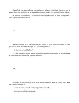 Daca afla de cineva ca era bolnav, mergea bucuros sa-l caute si sa-l ajute. Era mereu gata sa
sara în ajutor si sa îngrijeasca pe cei neputinciosi, bolnavi, batrâni. El a îngrijit 15 batrâni bolnavi.

     O, omule al lui Dumnezeu! L-ai urmat cu adevarat pe Hristos si ai urmat exemplul Lui,
Care a spalat picioarele ucenicilor.




      ***




     Batrânul Ghedeon de la Manastirea Lavra a devenit al doilea Pavel cel simplu. Pe când
privea la un avion zburând pe deasupra, el a fost vazut rugându-se.

      – Ce faci aici, parinte Ghedeon?

      – Ei bine, raspundea simplu, ma rog folosindu-mi metaniile ca avionul sa nu se prabuseasca
si toata lumea care calatoreste sa ajunga la destinatie.




      ***




      Milostivul parinte Haralambie de la Noul Schit a fost tintuit la pat de o boala grava. El a
fost vizitat de parintele K.

      – Cum te descurci, parinte? l-a întrebat parintele Haralambie.

      – Bine, parinte, cu binecuvântarea ta.
 