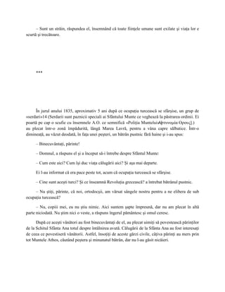 – Sunt un străin, răspundea el, însemnând că toate fiinţele umane sunt exilate şi viaţa lor e
scurtă şi trecătoare.




     ***




     În jurul anului 1835, aproximativ 5 ani după ce ocupaţia turcească se sfârşise, un grup de
«serdari»14 (Serdarii sunt paznicii speciali ai Sfântului Munte ce veghează la păstrarea ordinii. Ei
poartă pe cap o scufie cu însemnele A.O. ce semnifică «Poliţia Muntelui» [   Аστυνομία Оρους].)
au plecat într-o zonă împădurită, lângă Marea Lavră, pentru a vâna capre sălbatice. Într-o
dimineaţă, au văzut deodată, în faţa unei peşteri, un bătrân pustnic fără haine şi i-au spus:

     – Binecuvântaţi, părinte!

     – Domnul, a răspuns el şi a început să-i întrebe despre Sfântul Munte:

     – Cum este aici? Cum îşi duc viaţa călugării aici? Şi aşa mai departe.

     Ei l-au informat că era pace peste tot, acum că ocupaţia turcească se sfârşise.

     – Cine sunt aceşti turci? Şi ce înseamnă Revoluţia grecească? a întrebat bătrânul pustnic.

     – Nu ştiţi, părinte, că noi, ortodocşii, am vărsat sângele nostru pentru a ne elibera de sub
ocupaţia turcească?

      – Nu, copiii mei, eu nu ştiu nimic. Aici suntem şapte împreună, dar nu am plecat în altă
parte niciodată. Nu ştim nici o veste, a răspuns îngerul pământesc şi omul ceresc.

      După ce aceşti vânători au fost binecuvântaţi de el, au plecat uimiţi să povestească părinţilor
de la Schitul Sfânta Ana totul despre întâlnirea avută. Călugării de la Sfânta Ana au fost interesaţi
de ceea ce povestiseră vânătorii. Astfel, însoţiţi de aceste gărzi civile, câţiva părinţi au mers prin
tot Muntele Athos, căutând peştera şi minunatul bătrân, dar nu l-au găsit nicăieri.
 