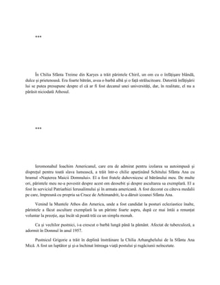 ***




      În Chilia Sfânta Treime din Karyes a trăit părintele Chiril, un om cu o înfăţişare blândă,
dulce şi prietenoasă. Era foarte bătrân, avea o barbă albă şi o faţă strălucitoare. Datorită înfăţişării
lui se putea presupune despre el că ar fi fost decanul unei universităţi, dar, în realitate, el nu a
părăsit niciodată Athosul.




     ***




      Ieromonahul Ioachim Americanul, care era de admirat pentru izolarea sa autoimpusă şi
dispreţul pentru toată slava lumească, a trăit într-o chilie aparţinând Schitului Sfânta Ana cu
hramul «Naşterea Maicii Domnului». El a fost fratele duhovnicesc al bătrânului meu. De multe
ori, părintele meu ne-a povestit despre acest om deosebit şi despre ascultarea sa exemplară. El a
fost în serviciul Patriarhiei Ierusalimului şi în armata americană. A fost decorat cu câteva medalii
pe care, împreună cu propria sa Cruce de Arhimandrit, le-a dăruit icoanei Sfânta Ana.

      Venind la Muntele Athos din America, unde a fost candidat la posturi ecleziastice înalte,
părintele a făcut ascultare exemplară la un părinte foarte aspru, după ce mai întâi a renunţat
voluntar la preoţie, aşa încât să poată trăi ca un simplu monah.

     Ca şi vechilor pustnici, i-a crescut o barbă lungă până la pământ. Afectat de tuberculoză, a
adormit în Domnul în anul 1957.

     Pustnicul Grigorie a trăit în deplină înstrăinare la Chilia Arhanghelului de la Sfânta Ana
Mică. A fost un luptător şi şi-a închinat întreaga viaţă postului şi rugăciunii neîncetate.
 