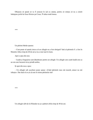 Obişnuia să spună că va fi aruncat în iad cu satana, pentru că simţea că nu a cinstit
îndeajuns jertfa lui Iisus Hristos pe Cruce. Îl iubea toată lumea.




     ***




     Un părinte bătrân spunea:

    – Cum poate să spună cineva că un călugăr nu a fost răstignit? Iată că părintele S. a fost în
Muntele Athos timp de 60 de ani şi nu a mai ieşit în lume.

     Apoi a spus din nou:

     – Lauda şi linguşirea sunt dăunătoare pentru un călugăr. Un călugăr care caută laudă este ca
un om care încearcă să-şi prindă umbra.

     Şi apoi din nou a spus:

     – Un călugăr sub ascultare poate spune: «Când părintele meu mă mustră, atunci nu mă
iubeşte». Dar dacă el ar şti că este în inima părintelui său!




     ***




     Un călugăr sârb de la Hilandar nu şi-a părăsit chilia timp de 40 de ani.
 