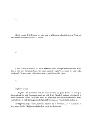 ***




     Sfântul Leontie de la Dionisiu n-a ştiut unde se află poarta mănăstirii timp de 75 de ani,
până în momentul plecării veşnice la Domnul.




     ***




      În urmă cu 100 de ani a trăit şi a plecat la Domnul, într-o chilie părăsită de la Schitul Sfânta
Ana, un prinţ sârb, din familia Vrancovici, numit monahul Teoclit. Ca şi pustnic, el s-a nevoit din
greu în exil. Din acest motiv a fost binecuvântat cu harul Dătătorului a toate.



     ***



     Un părinte spunea:

     – Călugărul, din momentul părăsirii lumii acesteia, îşi pune familia sa sub grija
dumnezeiască şi-o uită. Dumnezeu atunci are grijă de ei. Călugărul părăseşte mica familie şi
devine un membru al marii familii a lui Adam. Nu trebuie să-şi amintească sau să se roage pentru
propria familie în mod special, pentru că el ştie că Dumnezeu este obligat să aibă grijă de ea.

     Eu văd părinţii, fraţii, surorile, nepoatele şi nepoţii mei în fiecare om. Aşa că nu comunic cu
propria mea familie. Când nu mă gândesc la ai mei, o face Dumnezeu.
 