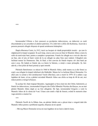 ***




      Ieromonahul Eftimie a fost cunoscut ca povăţuitor duhovnicesc, un duhovnic cu mult
discernământ şi un cercetător al cărţilor patristice. El a trăit într-o chilie din Kutlumuş. Acest de-a
pururea pomenit călugăr obişnuia să spună următoarea întâmplare:

      După eliberarea Cretei, în 1912, turcii au început să vândă proprietăţile insulei – pe care le
stăpâniseră în timpul ocupaţiei. În acel timp, cineva care avea un frate în Muntele Athos a mers la
schit să ceară nişte bani, pentru a cumpăra o proprietate. Fratele lui călugăr nu a vrut să-i dea nici
un ban, căci el ştia că banii veniţi de la un călugăr nu aduc bine unei rudenii. Călugărul este
închinat numai lui Dumnezeu. Dar, în final, a fost convins de fratele trupesc să-i dea banii pe
care-i avea. De îndată ce fratele său s-a întors la Salonic, a simţit o mare primejdie. Şi, într-
adevăr, a fost jefuit de banii primiţi şi apoi omorât.

      Părintele Bartolomeu s-a născut în 1860 în Muntele Athos, unde mama sa şi alte femei cu
copii s-au refugiat în timpul rebeliunii din Halkidiki. Mama lui l-a închinat Maicii Domnului. Un
altul care i-a urmat a fost ierodiaconul Vasile (Davilas), care a murit în 1979. El a arătat o aşa
lepădare de lume, că nu a părăsit niciodată Muntele Athos sau chilia sa timp de 40 de ani, nici
măcar pentru a merge la Karyes.

      În acelaşi fel, fraţii trupeşti Benedict, Agatanghel şi Sava (toţi trei din Chilia Adormirii), şi
fratele lor duhovnicesc, ieromonahul Grigorie din Chilia Sfântului Nicolae din Karyes, nu au mai
părăsit Muntele Athos după ce au fost călugăriţi. De fapt, ieromonahul Grigorie a venit la
Muntele Athos de la vârsta de 9 ani. Uitase cum arată o faţă de femeie, având în memorie doar
vaga amintire a mamei lui.

     ***

    Părintele Neofit de la Sfânta Ana, un părinte bătrân care a plecat doar o singură dată din
Muntele Athos pentru o problemă urgentă, obişnuia să-mi spună:

     – Mă rog Maicii Domnului să nu-mi mai îngăduie să ies încă o dată în lume.
 