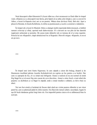 Noul descoperit sfânt Gherasim15 (Acest sfânt nu a fost recunoscut ca fiind sfânt în timpul
vieţii, sfinţenia sa s-a descoperit mai târziu, prin faptul că se arăta celor drepţi.), care s-a nevoit în
Athos, a locuit în Kapsala cinci ani ca un pustnic. Mânca doar dovlecei fierţi, fără ulei. Apoi a
plecat la Homala, în Insula Kefallonia, la chilia sa pustnicească, şi acolo a construit o mănăstire.

      În timpul cât a locuit în Muntele Athos a câştigat multă experienţă duhovnicească, a întâlnit
oameni evlavioşi şi sfinţi, sporind mult duhovniceşte. El a devenit un vas plin de har datorită
rugăciunii neîncetate şi postului. De aceea toate duhurile rele se temeau de el şi erau izgonite.
Porecla lui era «Kapsalis», după sărăcăciosul loc al Kapsalei. Diavolii strigau: «Kapsalis, tu ne-ai
ars pe noi».




      ***




       În timpul unei ierni foarte friguroase, în care zăpada a căzut din belşug, dreptul şi de
Dumnezeu insuflatul părinte Acachie Kafsokalivitul şi-a aprins un foc pentru a se încălzi. Dar
cum s-a apropiat de foc, el s-a simţit mai înfrigurat. Atunci a realizat că nu era normal să simtă
frig lângă foc şi că acest frig este cauzat de ceva diavolesc. Atunci a stins focul, a ieşit afară din
peşteră, s-a dezbrăcat şi s-a băgat în zăpadă, unde a simţit imediat o căldură, ca într-o baie cu
aburi.

      Noi am fost uimiţi şi încântaţi de fiecare dată când am vizitat peştera sfântului şi am văzut
patul lui, care se păstrează până în zilele noastre. Era făcut din ramuri subţiri, necurăţate, legate în
aşa fel încât rămâneau goluri largi între ele. Era imposibil pentru cineva să se odihnească bine în
acel pat.




      ***
 