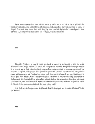 De-a pururea pomenitul meu părinte mi-a sp u sd e mu le ori că în trecut părinţii din
                                                                   t
mănăstiri şi din cele mai izolate locuri obişnuiau să călătorească pe mare vâslind până la Dafne şi
înapoi. Pentru că acest drum dura mult timp, îşi luau cu ei cărţi şi tămâie ca să-şi poată cânta
Utrenia. Ei, în timp ce vâsleau, cântau sau se rugau, folosind metaniile.




     ***




      Părintele Teofilact, o masivă piatră preţioasă a ascezei şi rezistenţei, a trăit în pustia
Sfântului Vasile, lângă Kerasia. El a avut doi călugări sub ascultare. Obişnuia să meargă deseori
la o peşteră, ca să facă privegherile de noapte. Într-o noapte, după o ninsoare mare, totul era
acoperit de zăpadă, care ajungea până aproape la genunchi. Când s-a făcut dimineaţă, călugării au
plecat să-l caute peste tot. După ce l-au căutat mult timp, au zărit în depărtare un obiect întunecat
aşezat pe o buză de deal. Când s-au apropiat, şi-au dat seama că era părintele lor şi s-au temut că
îngheţase de frig. Însă, când l-au atins, el s-a mişcat. Au fost foarte surprinşi când şi-au dat seama
că trăieşte dar, mai mult decât atât, trupul său răspândea o căldură aşa de mare, de parcă ar fi fost
în flăcări. Şi, într-adevăr, toată zăpada din jurul lui s-a topit!

     Altă dată, acest sfânt pustnic a fost luat de diavoli şi dus prin aer în pustia Sfântului Vasile
din Karulia.




     ***
 
