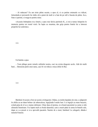 – Ai mâncare? Eu am niste pâine uscata, a spus el, si cu putina osteneala s-a ridicat,
întinzându-si picioarele lui slabe cât a putut de mult si a luat de pe raft o bucata de pâine. Ia-o,
frate si parinte, si roaga-te pentru mine.

     «Aceasta întâmplare m-a întarit, a spus mai târziu parintele K., si mi-a ramas întiparita în
memorie pentru tot restul vietii. Se lupta cu moartea, dar grija pentru fratele lui a întrecut
propriile lui suferinte».




     ***




     Un batrân a spus:

     – Vom plânge peste ruinele schitului nostru, caci nu exista dragoste acolo. Atât de multi
bani… Daruieste putin unui sarac, caci îti vei ridica o mica chilie în Rai.




     ***




      Batrânul Avacum a fost un ucenic al dragostei. Odata, cu multa lepadare de sine, a adapostit
în chilia sa un tânar bolnav de tuberculoza, îngrijindu-l multe luni. L-a îngrijit cu mare bucurie,
având grija de el ca o mama iubitoare. Chiar daca el postea, si-a hranit pacientul cu carne si alte
alimente hranitoare. S-a luptat mult cu boala tânarului, care a murit pâna la urma în bratele sale,
dupa ce s-a pocait si si-a spovedit pacatele. Înainte de a muri, batrânul l-a calugarit, dându-i
numele Fanurie.
 