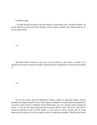 Un bătrân a spus:

      – În zilele acestea încercăm să devenim drepţi cu foarte puţin efort. Am părăsit tradiţia. Nu
ne mai uităm la cei mai buni dintre monahi şi cum au ajuns ei primii. Noi vedem numai pe cei
care au ajuns ultimii.




     ***




     Minunatul isihast Varnava nu avea nici un fel de bunuri şi nici măcar o cameră. El se
odihnea într-un colţ al camerei de oaspeţi. Părintele pustnic Damaschin mi-a povestit totul despre
el.




     ***




      Noi am fost foarte atraşi de Mănăstirea Dionisiu, pentru că păstrează tradiţia ascetică,
monastică şi liturgică atonită. Ne-am simţit legaţi de mănăstire nu numai datorită înţeleptului şi
cuviosului stareţ Gavriil şi părintelui Teoclit Dionisianul, care este cunoscut pentru multele lui
scrieri, ci mai ales din cauza prezenţei prea-cuviosului părinte Lazăr. De fiecare dată când îl
vizitam pe părintele Lazăr la chilie, pentru a-i cere ajutor şi sfaturi, plecam plini de roade
duhovniceşti, de parcă am fi cules strugurii mistici ai experienţei monahale. Sfântul stareţ Gavriil
 