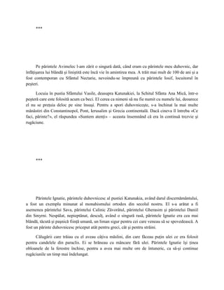 ***




      Pe părintele Avimelec l-am zărit o singură dată, când eram cu părintele meu duhovnic, dar
înfăţişarea lui blândă şi liniştită este încă vie în amintirea mea. A trăit mai mult de 100 de ani şi a
fost contemporan cu Sfântul Nectarie, nevoindu-se împreună cu părintele Iosif, locuitorul în
peşteri.

      Locuia în pustia Sfântului Vasile, deasupra Katunakiei, la Schitul Sfânta Ana Mică, într-o
peşteră care este folosită acum ca beci. El cerea ca nimeni să nu fie numit cu numele lui, deoarece
el nu se preţuia deloc pe sine însuşi. Pentru a spori duhovniceşte, s-a închinat la mai multe
mănăstiri din Constantinopol, Pont, Ierusalim şi Grecia continentală. Dacă cineva îl întreba «Ce
faci, părinte?», el răspundea «Suntem atenţi» – aceasta însemnând că era în continuă trezvie şi
rugăciune.




     ***




      Părintele Ignatie, părintele duhovnicesc al pustiei Katunakia, având darul discernământului,
a fost un exemplu minunat al monahismului ortodox din secolul nostru. El s-a arătat a fi
asemenea părintelui Sava, părintelui Calinic Zăvorâtul, părintelui Gherasim şi părintelui Daniil
din Smyrni. Nespălat, nepieptănat, desculţ, având o singură rasă, părintele Ignatie era cea mai
blândă, tăcută şi paşnică fiinţă umană, un liman sigur pentru cei care veneau să se spovedească. A
fost un părinte duhovnicesc priceput atât pentru greci, cât şi pentru străini.

     Călugării care trăiau cu el aveau câţiva măslini, din care făceau puţin ulei ce era folosit
pentru candelele din paraclis. Ei se hrăneau cu mâncare fără ulei. Părintele Ignatie îşi ţinea
obloanele de la ferestre închise, pentru a avea mai multe ore de întuneric, ca să-şi continue
rugăciunile un timp mai îndelungat.
 