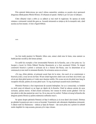 Prin ajutorul duhovnicesc pe care-l oferea oamenilor, urmărea ca aceştia să-şi sporească
dragostea sfântă pentru Mirele Hristos. El obişnuia să spună: «Iubiţi-L pe Cel care vă iubeşte».

      Către sfârşitul vieţii a orbit şi s-a adâncit şi mai mult în rugăciune. Se spunea că mulţi
simţeau o mireasmă venind din gura sa. Această mireasmă se simţea şi de la moaştele sale, când
acestea au fost mutate. A fost o figură biblică.




     ***




      Au fost mulţi pustnici în Muntele Athos care, atunci când erau în lume, erau oameni cu
înaltă poziţie socială şi din lumea ştiinţei.

     Un astfel de exemplu a fost ieromonahul Partenie de la Karulia, care a fost prinţ rus. La
început a locuit în Chilia Sfântul Nicolae Bouratzeris şi a fost secretarul Chiliei. În timpul
construirii bisericii a primit o scrisoare de la o femeie din Rusia, care l-a determinat să se
ostenească şi mai mult în minunata Karulia. În scrisoarea aceea ea scrisese:

      «Te rog, sfinte părinte, să primeşti aceşti bani de la mine. Am auzit că se construieşte o
biserică şi deci, aveţi nevoie de bani. M-am simţit îngrozitor când n-am avut bani să-ţi trimit, aşa
că mi-am tăiat părul pentru a-l vinde unor doamne nobile. Ele aveau nevoie de părul meu lung la
recepţiile oficiale, pentru că aveau părul scurt. Te rog să primeşti această mică contribuţie».

      Părintele Partenie a fost impresionat de această întâmplare. Iar ca o consecinţă, s-a hotărât
cu mult curaj să trăiască ca un înger pe râpele de la Karulia. Când îşi aducea aminte de acea
scrisoare, spunea mereu: «Când citeam scrisoarea, îmi veneau în minte aceste gânduri: Unii îşi
taie părul şi alţii dau puţinul pe care-l au. Şi eu stau aici în confort. Trebuie să merg la Karulia din
dragoste pentru Hristos şi pentru mântuirea sufletului meu!».

     Se spune despre părintele Partenie că faţa îi strălucea şi că avea darul clarviziunii. Dormea
pe pământ în peştera pe care o avea ca locuinţă. Veşmintele sale zdrenţuite răspândeau mireasmă.
A dăruit mult lui Dumnezeu – sărăcia şi lipsa de bunuri – dar acest prinţ rus a primit în schimb
multe răsplătiri în viaţa aceasta, precum şi în viaţa viitoare.
 