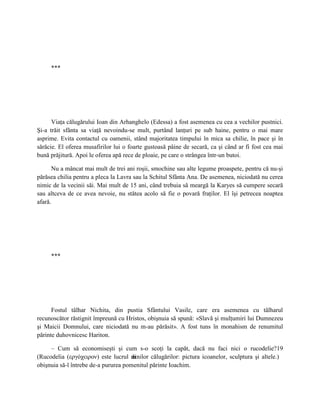 ***




      Viaţa călugărului Ioan din Arhanghelo (Edessa) a fost asemenea cu cea a vechilor pustnici.
Şi-a trăit sfânta sa viaţă nevoindu-se mult, purtând lanţuri pe sub haine, pentru o mai mare
asprime. Evita contactul cu oamenii, stând majoritatea timpului în mica sa chilie, în pace şi în
sărăcie. El oferea musafirilor lui o foarte gustoasă pâine de secară, ca şi când ar fi fost cea mai
bună prăjitură. Apoi le oferea apă rece de ploaie, pe care o strângea într-un butoi.

       Nu a mâncat mai mult de trei ani roşii, smochine sau alte legume proaspete, pentru că nu-şi
părăsea chilia pentru a pleca la Lavra sau la Schitul Sfânta Ana. De asemenea, niciodată nu cerea
nimic de la vecinii săi. Mai mult de 15 ani, când trebuia să meargă la Karyes să cumpere secară
sau altceva de ce avea nevoie, nu stătea acolo să fie o povară fraţilor. El îşi petrecea noaptea
afară.




     ***




      Fostul tâlhar Nichita, din pustia Sfântului Vasile, care era asemenea cu tâlharul
recunoscător răstignit împreună cu Hristos, obişnuia să spună: «Slavă şi mulţumiri lui Dumnezeu
şi Maicii Domnului, care niciodată nu m-au părăsit». A fost tuns în monahism de renumitul
părinte duhovnicesc Hariton.

     – Cum să economiseşti şi cum s-o scoţi la capăt, dacă nu faci nici o rucodelie?19
(Rucodelia (εργόχειρον) este lucrul m âinilor călugărilor: pictura icoanelor, sculptura şi altele.)
obişnuia să-l întrebe de-a pururea pomenitul părinte Ioachim.
 