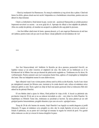 – Slavă şi mulţumiri lui Dumnezeu. Eu merg la mănăstire şi rog să-mi dea o pâine. Când mă
întorc la chilie, găsesc două sau trei acolo! răspundea cu o încântătoare sinceritate, pentru care era
dăruit în chip minunat.

     Când s-a îmbolnăvit, fiind ţintuit la pat, vecinii săi – pustnicul Damaschin şi ceilalţi pustnici
împreună nevoitori cu acesta – au avut grijă de el. Aproape de sfârşit a fost năpădit de păduchi.
Abia era curăţit de părinţi, că imediat era acoperit cu păduchi din cap până în picioare.

      – Am fost tâlhar când eram în lume, spunea deseori, şi L-am rugat pe Dumnezeu să mă lase
să-I plătesc pentru toate cele pe care le-am făcut. Lăsaţi păduchii să mă mănânce de viu!




     ***




      Am fost binecuvântaţi să-l întâlnim în Karulia pe de-a pururea pomenitul Gavriil, un
luptător tenace şi un atlet victorios al stăpânirii de sine. De multe ori ne întâlneam cu el la
Kiriakonul de la Sfânta Ana sau pe drumul de până acolo rugându-se. Totdeauna era fie tăcut, fie
vorbind puţin. Pentru oamenii care nu-l cunoşteau foarte bine, apărea a fi respingător şi îndepărtat
din lume. Dar era îndepărtat numai în sens duhovnicesc.

     Spre sfârşitul vieţii l-am vizitat pentru ultima oară la chilia sa din Karulia. Acolo l-am văzut
pe câştigătorul cununii lui Hristos care, insistent şi în ciuda durerii sale, refuza să mănânce orice
mâncare gătită cu ulei. Încă a găsit un chip să facă mai puţin gustoasă chiar şi mâncarea fără ulei
adusă lui de părinţii Daniilei.

      El era bătrân când a ajuns în Athos, fiind poliţist în viaţa civilă. A locuit cu părintele său
povăţuitor timp de 20 de ani şi nu au mâncat niciodată cu ulei – nici chiar în zilele Paştelui. Se
împărtăşea cu Sfintele Taine des, totdeauna cu pocăinţă şi lacrimi. Îşi ţinea păstrat pe un raft
giulgiul pentru înmormântare, pregătit dinainte şi pe care era scris: «giulgiul meu».

      Timp de 20 de zile înainte de moarte, fraţii Daniilei l-au îngrijit cu multă dragoste şi jertfă
frăţească. Îl rugau să mănânce ceva pregătit cu ulei, dar în ciuda faptului că era pe moarte şi
forţele îl părăseau, nu au putut să-l convingă să renunţe la regula lui strictă de post. N-a gustat
deloc mâncare cu ulei şi a trecut în lumea drepţilor în pace.
 