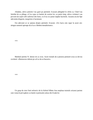 Altadata, câtiva pelerini l-au gasit pe parintele Avacum plângând în chilia sa. Când l-au
întrebat de ce plânge, el le-a spus ca înainte de sosirea lor, cu putin timp, câtiva vizitatori i-au
povestit de copiii orbi suferinzi din lume, si el nu si-a putut stapâni lacrimile. Aceasta era de fapt
adevarata dragoste, neegoista si lucratoare.

      Era adevarat ce se spunea despre parintele Avacum: «Un lucru este sigur la acest om:
atragea oamenii aproape de el ca o fântâna tamaduitoare».




     ***




     Batrânul parinte N. daruia tot ce avea. Acest monah de-a pururea pomenit avea ca deviza
cuvântul: «Dumnezeu iubeste pe cel ce da cu bucurie».




     ***




      Un grup de cinci frati milostivi de la Schitul Sfânta Ana umpleau traistele oricarui parinte
care venea la priveghere cu lamâi si portocale culese din livada lor.
 
