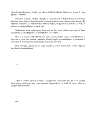 părintele său duhovnicesc, Neofit, care a locuit în Chilia Sfântului Gheorghe şi deseori îl vizita
pentru a-l împărtăşi.

     Petrecerea ascetică a lui Hagi Gheorghe şi a ucenicilor săi în Kafsokalivia şi mai târziu în
Kerasia a rămas neuitată. Datorită postului îndelungat pe care-l ţinea, a fost numit «postitorul». El
împreună cu ucenicii săi mâncau numai mâncare de post, în special nuci şi miere. De Paşti, ei
vopseau în roşu cartofii fierţi, în loc de ouă.

      Niciodată nu a luat medicamente. Când unul din fraţi răcea, încălzea uşor cuptorul, făcut
din cărămizi şi lut, îl băga acolo pe fratele bolnav şi se vindeca.

      Dacă avea cineva o altă suferinţă, el îl punea să stătea în faţa icoanei Maicii Domnului şi
împreună se rugau toată noaptea. La sfârşitul Sfintei Liturghii, persoana bolnavă se împărtăşea şi
se vindeca. A avut în jurul lui mulţi călugări evlavioşi şi nevoitori.

      Hagi Gheorghe a purtat doar un singur veşmânt şi a mers desculţ. Purta ciorapi subţiri de
lână doar când era în biserică.




     ***




      A fost în Muntele Athos un ascet rus, a cărui picioare s-au infectat grav, dar el n-a acceptat
să ia nici un medicament sau vreun tratament. Spunea deseori în stilul lui rusesc: «Sunt un
călugăr; trebuie să sufăr».




     ***
 