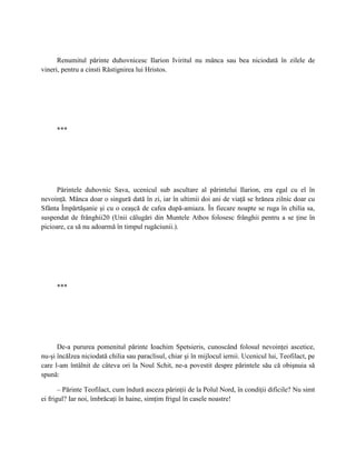 Renumitul părinte duhovnicesc Ilarion Iviritul nu mânca sau bea niciodată în zilele de
vineri, pentru a cinsti Răstignirea lui Hristos.




     ***




      Părintele duhovnic Sava, ucenicul sub ascultare al părintelui Ilarion, era egal cu el în
nevoinţă. Mânca doar o singură dată în zi, iar în ultimii doi ani de viaţă se hrănea zilnic doar cu
Sfânta Împărtăşanie şi cu o ceaşcă de cafea după-amiaza. În fiecare noapte se ruga în chilia sa,
suspendat de frânghii20 (Unii călugări din Muntele Athos folosesc frânghii pentru a se ţine în
picioare, ca să nu adoarmă în timpul rugăciunii.).




     ***




      De-a pururea pomenitul părinte Ioachim Spetsieris, cunoscând folosul nevoinţei ascetice,
nu-şi încălzea niciodată chilia sau paraclisul, chiar şi în mijlocul iernii. Ucenicul lui, Teofilact, pe
care l-am întâlnit de câteva ori la Noul Schit, ne-a povestit despre părintele său că obişnuia să
spună:

       – Părinte Teofilact, cum îndură asceza părinţii de la Polul Nord, în condiţii dificile? Nu simt
ei frigul? Iar noi, îmbrăcaţi în haine, simţim frigul în casele noastre!
 