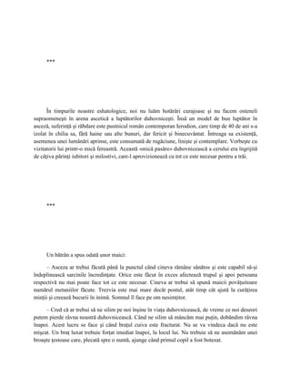 ***




      În timpurile noastre eshatologice, noi nu luăm hotărâri curajoase şi nu facem osteneli
supraomeneşti în arena ascetică a luptătorilor duhovniceşti. Însă un model de bun luptător în
asceză, suferinţă şi răbdare este pustnicul român contemporan Ierodion, care timp de 40 de ani s-a
izolat în chilia sa, fără haine sau alte bunuri, dar fericit şi binecuvântat. Întreaga sa existenţă,
asemenea unei lumânări aprinse, este consumată de rugăciune, linişte şi contemplare. Vorbeşte cu
vizitatorii lui printr-o mică fereastră. Această «mică pasăre» duhovnicească a cerului era îngrijită
de câţiva părinţi iubitori şi milostivi, care-l aprovizionează cu tot ce este necesar pentru a trăi.




     ***




     Un bătrân a spus odată unor maici:

     – Asceza ar trebui făcută până la punctul când cineva rămâne sănătos şi este capabil să-şi
îndeplinească sarcinile încredinţate. Orice este făcut în exces afectează trupul şi apoi persoana
respectivă nu mai poate face tot ce este necesar. Cineva ar trebui să spună maicii povăţuitoare
numărul metaniilor făcute. Trezvia este mai mare decât postul, atât timp cât ajută la curăţirea
minţii şi creează bucurii în inimă. Somnul îl face pe om nesimţitor.

     – Cred că ar trebui să ne silim pe noi înşine în viaţa duhovnicească, de vreme ce noi deseori
putem pierde râvna noastră duhovnicească. Când ne silim să mâncăm mai puţin, dobândim râvna
înapoi. Acest lucru se face şi când braţul cuiva este fracturat. Nu se va vindeca dacă nu este
mişcat. Un braţ luxat trebuie forţat imediat înapoi, la locul lui. Nu trebuie să ne asemănăm unei
broaşte ţestoase care, plecată spre o nuntă, ajunge când primul copil a fost botezat.
 