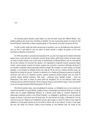 ***




      În minunata pustie Karulia, unde trăiesc cei mai nevoitori asceţi din Sfântul Munte, i-am
întâlnit odată pe doi asceţi ruşi, Nicodim şi Serafim. Ei erau recunoscuţi pentru nevoinţa lor din
Postul Paştelui, luând doar o cafea şi puţină apă pe zi. Într-adevăr, nevoinţe mai presus de fire!

      Există şi astăzi mulţi alţi atleţi necunoscuţi ai postului, care au dezrădăcinat toate patimile,
care au fost şi sunt până în ziua de astăzi în arena atonită a curăţiei de patimi şi care sunt
privelişte şi îngerilor şi oamenilor.

      În 1969 am primit o scrisoare de la pustnicul D., pe care l-am rugat să-mi obţină informaţii
despre ceea ce ştie privitor la ostenelile ascetice de pe Athos, astfel încât cititorii să poată vedea
că, chiar în zilele noastre, mai există uriaşi ai ascetismului în Sfântul Munte, care nu sunt diferiţi
de cei din vechime. În scrisoare îmi spunea: „Cu siguranţă în timpurile noastre asemenea figuri
există, a căror martori suntem noi înşine, oameni care exercită o asemenea influenţă, încât pot fi
un remediu vindecător pentru generaţia noastră coruptă. De exemplu: un autor teolog, un învăţat
înţelept, a scris despre un călugăr atonit care timp de 50 de zile nu a mâncat absolut nimic, pe
lângă alte nevoinţe ale ascezei. Autorul l-a admirat şi L-a lăudat pe Dumnezeu pentru că astfel de
nevoitori sunt încă şi în timpurile noastre, oameni asemenea acelora despre care noi citim în
scrierile despre părinţii pustiului. Mai mult – continuă acest înţelept învăţat – slavă lui
Dumnezeu, Care chiar şi astăzi ne arată astfel de alergători! Eu nu mă îndoiesc când citesc
asemenea lucruri, părinte Ioanichie. M-am minunat totuşi şi mă întrebam singur: Cum este posibil
ca un om să supravieţuiască fără hrană pentru 50 de zile?

      Din fericire pentru mine, cum mă gândeam la acestea, s-a întâmplat ceva ce m-a convins că
aceasta este posibil. Un ascet bătrân, simplu şi sărac, având puţin mai mult de 60 de ani, a venit la
chilia mea în timpul Săptămânii Brânzei şi a dormit acolo după ce cinasem împreună. În
dimineaţa următoare, prima zi din Postul Paştelui, s-a întâmplat o problemă şi cum nu puteam
merge eu însumi, l-am trimis pe el în locul meu. S-a dus bucuros la Vigla, o distanţă de 5 ore de
mers pe jos de aici. După ce şi-a îndeplinit sarcina, spre noapte s-a întors la chilie şi l-am rugat să
mănânce şi să bea puţin, pentru că era în vârstă şi obosit, dar el m-a refuzat. A treia zi l-am rugat
din nou, dar iarăşi m-a refuzat. Atunci m-am minunat şi l-am întrebat cum, de vreme ce era
 