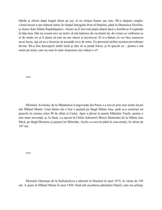 bătrân şi obosit după lungul drum pe jos, el nu simţea foame sau sete. Mi-a răspuns simplu:
«Anul trecut n-am mâncat nimic în timpul întregului Post al Paştelui, până la Duminica Floriilor,
şi atunci doar Sfânta Împărtăşanie». Atunci aş fi fost mai puţin năucit dacă o bombă ar fi explodat
în faţa mea. Dar nu aveam nici un motiv să mă îndoiesc de cuvintele lui, de vreme ce vorbisem cu
el de multe ori şi îl ştiam că este un om sincer şi nevinovat. El n-a bănuit că voi face cunoscut
acest lucru, aşa că nu a încercat să ascundă ceva de mine. Eu personal atribui acestea providenţei
divine. Mi-a fost descoperit astfel încât şi alţii să se poată folosi, şi în special eu – pentru a mă
smeri pe mine, care nu sunt în stare să postesc nici măcar o zi“.




     ***




     Părintele Avimelec de la Mănăstirea Longovarda din Paros s-a nevoit prin mai multe locuri
din Sfântul Munte. Unul dintre ele a fost o peşteră pe lângă Sfânta Ana, unde şi-a construit un
paraclis în cinstea celor 99 de sfinţi ai Cretei. Apoi a plecat în pustia Sfântului Vasile, pentru o
mai mare nevoinţă, şi, în final, s-a aşezat în Chilia Adormirii Maicii Domnului de la Sfânta Ana
Mică, pe lângă Dionisiu şi peştera lui Mitrofan. Acolo s-a nevoit până în ziua morţii, la vârsta de
107 ani.




     ***




      Părintele Gherman de la Kafsokalivia a adormit în Domnul în anul 1875, la vârsta de 105
ani. A ajuns la Sfântul Munte în anul 1830, fiind sub ascultarea părintelui Daniil, care era şchiop,
 