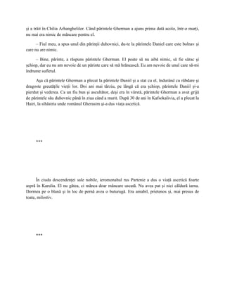 şi a trăit în Chilia Arhanghelilor. Când părintele Gherman a ajuns prima dată acolo, într-o marţi,
nu mai era nimic de mâncare pentru el.

      – Fiul meu, a spus unul din părinţii duhovnici, du-te la părintele Daniel care este bolnav şi
care nu are nimic.

     – Bine, părinte, a răspuns părintele Gherman. El poate să nu aibă nimic, să fie sărac şi
şchiop, dar eu nu am nevoie de un părinte care să mă hrănească. Eu am nevoie de unul care să-mi
îndrume sufletul.

      Aşa că părintele Gherman a plecat la părintele Daniil şi a stat cu el, îndurând cu răbdare şi
dragoste greutăţile vieţii lor. Doi ani mai târziu, pe lângă că era şchiop, părintele Daniil şi-a
pierdut şi vederea. Ca un fiu bun şi ascultător, deşi era în vârstă, părintele Gherman a avut grijă
de părintele său duhovnic până în ziua când a murit. După 30 de ani în Kafsokalivia, el a plecat la
Hairi, la sihăstria unde românul Gherasim şi-a dus viaţa ascetică.




     ***




      În ciuda descendenţei sale nobile, ieromonahul rus Partenie a dus o viaţă ascetică foarte
aspră în Karulia. El nu gătea, ci mânca doar mâncare uscată. Nu avea pat şi nici căldură iarna.
Dormea pe o blană şi în loc de pernă avea o buturugă. Era amabil, prietenos şi, mai presus de
toate, milostiv.




     ***
 