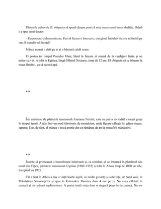 Părintele duhovnic B. obişnuia să spună despre post că este mama unei bune sănătăţi. Odată
i-a spus unui doctor:

      – Eu postesc şi dumneata nu. Hai să facem o întrecere, mergând. Înduhovnicirea schimbă pe
om, îl transformă în oţel!

     Mânca numai o dată pe zi şi o băutură caldă seara.

      El postea tot timpul Postului Mare, bând în fiecare zi zeamă de la verdeţuri fierte şi un
pahar cu vin. A trăit în Eghina, lângă Sfântul Nectarie, timp de 12 ani. El obişnuia să se înhame la
roata fântânii, ca să scoată apă.




     ***




      Îmi amintesc de părintele ieromonah Atanasie Iviritul, care nu purta niciodată ciorapi groşi
în timpul iernii. A trăit într-un mod idioritmic de monahism, unde fiecare călugăr îşi gătea singur,
separat. Dar, de fapt, el mânca o mică porţie din ce rămânea de pe la musafirii mănăstirii.




     ***

      Înainte să primească o încredinţare interioară şi, ca rezultat, să se întoarcă în pământul său
natal din Cipru, părintele ieromonah Ciprian (1880–1955) a trăit în Athos timp de 1000 de zile,
începând cu 1905.

    Cât a fost în Athos a dus o viaţă foarte aspră, cu multe greutăţi şi suferinţe, de bună voie, în
Mănăstirea Simonopetra şi apoi în Katunakia. Dormea doar 4 ore pe zi. Nu avea căldură în
cameră şi nici pături suplimentare. A purtat toată viaţa doar o singură pereche de papuci. Nu s-a
 