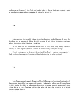 spălat timp de 50 de ani. A fost sfinţit prin boală şi hrănit cu durere. După ce şi-a pierdut vocea,
se ruga doar cu braţele ridicate, până când ele cădeau jos de istovire.




     ***




     L-am cunoscut şi pe simplul, blândul şi preabunul pustnic, bătrânul Fanurie, de neam din
România, care se nevoieşte la Sfântul Teofil Izvorâtorul de mir, într-un loc pustnicesc plin de
arbuşti din regiunea Sfintei Mănăstiri Pantokrator.

     În acea zonă sunt încă multe chilii ruinate unde au locuit mulţi sfinţi părinţi, care s-au
nevoit şi au luptat împotriva puterilor nevăzute ale întunericului şi au reuşit să învingă.

      Părinţii contemporani au descoperit deseori astfel de locuri – locuinţe, vizuini, peşteri –
încât te minunezi cum e posibil pentru aceşti îngeri pământeşti şi cereşti să locuiască!




     ***




      În chilia pustie care face parte din peştera Sfântului Petru, primul atonit, au locuit pustnicul
Hrisostom şi ucenicul lui, care s-au nevoit ducând o viaţă ascetică neîntreruptă. Ei purtau haine
peticite, umblau desculţi şi se hrăneau cu pâine uscată şi castane sau orice altceva, ce le erau
trimise lor de la Lavra. În ciuda înfăţişării lor neîngrijite, feţele lor străluceau de o lumină
dumnezeiască şi blândeţe.
 