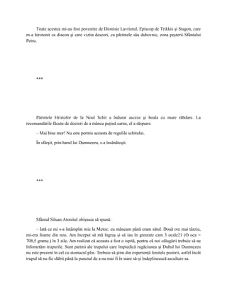 Toate acestea mi-au fost povestite de Dionisie Lavriotul, Episcop de Trikkis şi Stagon, care
m-a hirotonit ca diacon şi care vizita deseori, cu părintele său duhovnic, zona peşterii Sfântului
Petru.




     ***




     Părintele Hristofor de la Noul Schit a îndurat asceza şi boala cu mare răbdare. La
recomandările făcute de doctori de a mânca puţină carne, el a răspuns:

     – Mai bine mor! Nu este permis aceasta de regulile schitului.

     În sfârşit, prin harul lui Dumnezeu, s-a însănătoşit.




     ***




     Sfântul Siluan Atonitul obişnuia să spună:

      – Iată ce mi s-a întâmplat mie la Metoc: eu mâneam până eram sătul. Două ore mai târziu,
mi-era foame din nou. Am început să mă îngraş şi să iau în greutate cam 3 ocale21 (O oca =
708,5 grame.) în 3 zile. Am realizat că aceasta a fost o ispită, pentru că noi călugării trebuie să ne
înfometăm trupurile. Sunt patimi ale trupului care împiedică rugăciunea şi Duhul lui Dumnezeu
nu este prezent în cel cu stomacul plin. Trebuie să ştim din experienţă limitele postirii, astfel încât
trupul să nu fie slăbit până la punctul de a nu mai fi în stare să-şi îndeplinească ascultare sa.
 