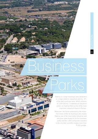11BusinessParks
Business
ParksPaterna is a large municipal area dedicated
to a large extent to industrial activity. 14%
of the total municipal area, which amounts
to 5,558,200 m2, is destined to industrial
zones, so making Paterna one of the most
important industrial towns in Europe.
Moreover, the future extension to the indus-
trial zones within its municipal area makes
Paterna one of the most lively industrial and
services cities thanks to its five business
parks and the 2,800 companies installed
in the city that currently employ more than
75,000 people.
 