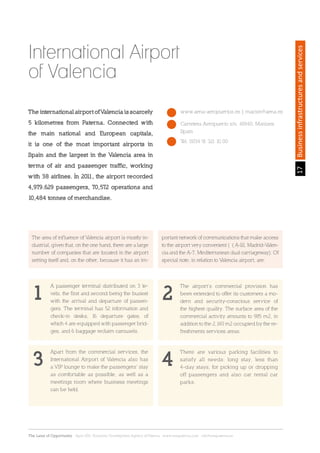 17Sección
The Land of Opportunity · April 2013. Economic Development Agency of Paterna · www.edapaterna.com · info@edapaterna.es
17Businessinfrastructuresandservices
The international airport of Valencia is scarcely
5 kilometres from Paterna. Connected with
the main national and European capitals,
it is one of the most important airports in
Spain and the largest in the Valencia area in
terms of air and passenger traffic, working
with 38 airlines. In 2011, the airport recorded
4,979.629 passengers, 70,572 operations and
10,484 tonnes of merchandise.
International Airport
of Valencia
www.aena-aeropuertos.es | macion@aena.es
Tel. 0034 91 321 10 00
Carretera Aeropuerto s/n. 46940, Manises.
Spain
The area of influence of Valencia airport is mostly in-
dustrial, given that, on the one hand, there are a large
number of companies that are located in the airport
setting itself and, on the other, because it has an im-
A passenger terminal distributed on 3 le-
vels, the first and second being the busiest
with the arrival and departure of passen-
gers. The terminal has 52 information and
check-in desks, 16 departure gates, of
which 4 are equipped with passenger brid-
ges, and 6 baggage reclaim carousels.
Apart from the commercial services, the
International Airport of Valencia also has
a VIP lounge to make the passengers’ stay
as comfortable as possible, as well as a
meetings room where business meetings
can be held.
The airport’s commercial provision has
been extended to offer its customers a mo-
dern and security-conscious service of
the highest quality. The surface area of the
commercial activity amounts to 985 m2, in
addition to the 2,140 m2 occupied by the re-
freshments services areas.
There are various parking facilities to
satisfy all needs: long stay, less than
4-day stays, for picking up or dropping
off passengers and also car rental car
parks.
portant network of communications that make access
to the airport very convenient ( ( A-III, Madrid-Valen-
cia and the A-7, Mediterranean dual carriageway). Of
special note, in relation to Valencia airport, are:
1
3
2
4
 