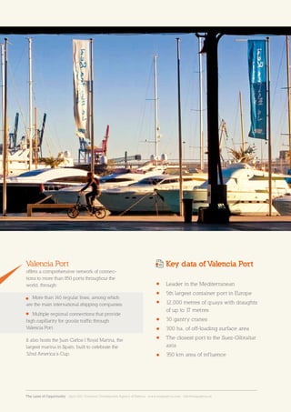 19Sección19Businessinfrastructuresandservices
Juan Carlos I Royal Marina
Leader in the Mediterranean
5th largest container port in Europe
12,000 metres of quays with draughts
of up to 17 metres
30 gantry cranes
300 ha. of off-loading surface area
The closest port to the Suez-Gibraltar
axis
350 km area of influence
Valencia Port
offers a comprehensive network of connec-
tions to more than 850 ports throughout the
world, through:
More than 140 regular lines, among which
are the main international shipping companies.
Multiple regional connections that provide
high capillarity for goods traffic through
Valencia Port.
It also hosts the Juan Carlos I Royal Marina, the
largest marina in Spain, built to celebrate the
32nd America’s Cup.
Key data of Valencia Port
The Land of Opportunity · April 2013. Economic Development Agency of Paterna · www.edapaterna.com · info@edapaterna.es
 