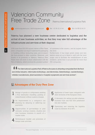 2020
Valencian Community
Free Trade Zone Paterna International Logistics Park
Businessinfrastructuresandservices
www.edapaterna.es | info@edapaterna.es Tel +34 678 20 46 13Fax. +34 96 111 14 94
Paterna has planned a new business centre dedicated to logistics and the
arrival of new business activities, so that they may take full advantage of the
infrastructures and services at their disposal.
With more than 600,000 square metres of Free Trade
Zone, companies can export materials for packaging
or handling without deducting taxes and re-export
the final product to other countries. Moreover, and
thanks to its proximity to Valencia, Paterna’s Free
Trade Zone will work in close collaboration with the
Port of Valencia, which receives the greatest number
of containers in the country, and its Logistic Activi-
ties Zone.
Furthermore, it has large green zones and resi-
dential areas so as to blend in well with the land-
scape and to facilitate the establishment of new
investors, given that it can provide for more than
250 companies.
	 The International Logistics Park of Paterna focuses on attracting companies from the food
and drinks industry, information technology, and electronics, biotechnology, nanotechnology,
vehicles manufactures, pharmaceutical or hospital equipment and services sectors”.
Advantages of the Duty Free Zone
Storage of goods or components awaiting
a final destination (handling, packing or
redistribution) without customs charges.
An improvement to a company’s tax
planning by delaying or deferring tax
payments.
Opportunities of partnerships or joint
ventures, synergy creation, clusters and
joint business missions in search of a
market niche.
Technological transfer and promotion of
foreign trade activities.
Application of lower taxes compared with
other territories of the European Union.
A laboratory for setting up pilot schemes,
business trials and first time penetration
into new markets.
Optimizing and reducing the logistics
costs by between 40 to 60%.
1 5
6
7
2
3
4
The Land of Opportunity · April 2013. Economic Development Agency of Paterna · www.edapaterna.com · info@edapaterna.es
 