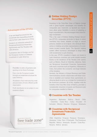 21Sección21Businessinfrastructuresandservices
Entities Holding Foreign
Securities (ETVE)
Countries with Tax Treaties
Countries with Reciprocal
Investment Protection
Agreements
Investing in the Duty-Free Zone of Paterna brings
with it great logistic advantages and benefits for
companies and, moreover, as Spanish tax regula-
tions allow great flexibility in terms of adopting a
legal corporate form, this encourages even more for-
eign investment.
This s the case of Entities Holding Foreign Securi-
ties (ETVE), companies domiciled in Spain in which
members may invest, whether as legal or natural
persons, resident or not in Spain, who dedicate them-
selves to holding securities representative of invest-
ments located outside Spain. The Spanish holding
system offers numerous advantages to forge links
with investments in Latin America.
In this way, ETVE’s installed in Spain can invest in
Latin American countries and avoid double taxation
thanks to the existence of Tax Treaties with nations
such as Mexico, Brazil or Colombia. Likewise, there
are Reciprocal Investment Protection Agreements
with many countries such as Argentina, Venezuela or
Cuba, that protect the economic and legal interests
of the investors.
Similarly, the Ministry of Inland Revenue and Public
Administrations closely collaborates with these coun-
tries to establish and maintain these agreements, so
allowing Spain to serve as a bridge for investment in
the American continent. All of this, together with the
benefits of the Duty-Free Zone of Paterna, provides a
considerable reduction in logistic and financial costs
for companies installed in Paterna.
Argentina · Barbados · Bolivia · Brazil · Chile
· Colombia · Costa Rica · Cuba · Ecuador · El
Salvador · Mexico · Panama · Uruguay · Venezuela
Chile · Argentina · Uruguay · Paraguay · Nicaragua ·
Honduras · Cuba · Peru · El Salvador · The Dominican
Republic · Mexico · Venezuela· Ecuador · Costa Rica ·
Panama · Bolivia · Jamaica
The Land of Opportunity · April 2013. Economic Development Agency of Paterna · www.edapaterna.com · info@edapaterna.es
 