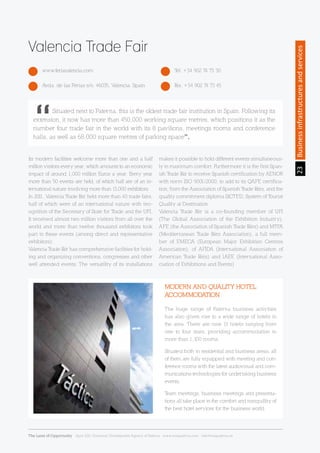 23Businessinfrastructuresandservices
Valencia Trade Fair
www.feriavalencia.com Tel. +34 902 74 73 30
Avda. de las Ferias s/n. 46035, Valencia. Spain Fax. +34 902 74 73 45
Its modern facilities welcome more than one and a half
million visitors every year, which amounts to an economic
impact of around 1,000 million Euros a year. Every year
more than 50 events are held, of which half are of an in-
ternational nature involving more than 13,000 exhibitors.
In 2011, Valencia Trade Fair held more than 40 trade fairs,
half of which were of an international nature with rec-
ognition of the Secretary of State for Trade and the UFI.
It received almost two million visitors from all over the
world and more than twelve thousand exhibitors took
part in these events (among direct and representative
exhibitors).
Valencia Trade Fair has comprehensive facilities for hold-
ing and organizing conventions, congresses and other
well attended events. The versatility of its installations
makes it possible to hold different events simultaneous-
ly in maximum comfort. Furthermore it is the first Span-
ish Trade Fair to receive Spanish certification by AENOR
with norm ISO 9001/2000, to add to its QAFE certifica-
tion, from the Association of Spanish Trade Fairs, and the
quality commitment diploma SICTED, System of Tourist
Quality at Destination.
Valencia Trade Fair is a co-founding member of UFI
(The Global Association of the Exhibition Industry),
AFE (the Association of Spanish Trade Fairs) and MTFA
(Mediterranean Trade Fairs Association), a full mem-
ber of EMECA (European Major Exhibition Centres
Association), of AFIDA (International Association of
American Trade Fairs) and IAEE (International Asso-
ciation of Exhibitions and Events)
	 Situated next to Paterna, this is the oldest trade fair institution in Spain. Following its
extension, it now has more than 450,000 working square metres, which positions it as the
number four trade fair in the world with its 8 pavilions, meetings rooms and conference
halls, as well as 68,000 square metres of parking space”.
The huge range of Paterna business activities
has also given rise to a wide range of hotels in
the area. There are now 13 hotels ranging from
one to four stars, providing accommodation in
more than 1,100 rooms.
Situated both in residential and business areas, all
of them are fully equipped with meeting and con-
ference rooms with the latest audiovisual and com-
munications technologies for undertaking business
events.
Team meetings, business meetings and presenta-
tions all take place in the comfort and tranquillity of
the best hotel services for the business world.
MODERN AND QUALITY HOTEL
ACCOMMODATION
The Land of Opportunity · April 2013. Economic Development Agency of Paterna · www.edapaterna.com · info@edapaterna.es
 
