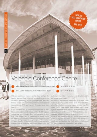2424Businessinfrastructuresandservices
Valencia Conference Centre
www.palcongres-vlc.com | direccion@palcongres-vlc.com Tel. +34 96 317 94 00
Avda. Cortes Valencianas, nº 60. 46015 Valencia. Spain Fax. +34 96 317 94 01
With an uncluttered modern architectural design, the
work of Norman Foster, and with its solar energy supply
capable of generating 380,000 kw/h per year, the Con-
ference Centre has received 1.3 million visitors since its
inauguration in 1998, and it is only 3 minutes away from
Paterna,
It has 3 auditoriums, 9 committee rooms and an exhi-
bition room, distributed throughout the 16,000 square
metres that provide space for a total capacity of more
than 2,250 people, and all connected by closed circuit
TV. Multi-purpose rooms, VIP rooms and a press room
complete the offer of this magnificent business scenario,
together with an exhibition space and offices under the
auditorium that make it much more comfortable to work
and spread good ideas.
As centre of the business community in the area, it has
hosted more than 2,000 events over these 14 years,
which have had an economic impact of more than 700
million Euros. These events have included NATO meet-
ings, the Assembly of the African Development Bank, Eu-
ropean Council conferences, the Festival of Media and a
multitude of business and medical conferences.
It has all the infrastructure and human resources re-
quired to organise any event, as well as five energy and
excellence certifications that back up the principles of
this space: efficiency, sustainability and society.
The Land of Opportunity · April 2013. Economic Development Agency of Paterna · www.edapaterna.com · info@edapaterna.es
 