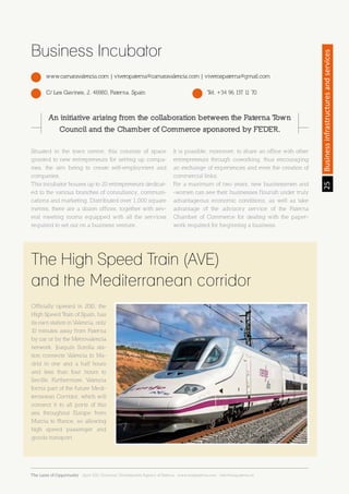 25Sección25Businessinfrastructuresandservices
www.camaravalencia.com | viveropaterna@camaravalencia.com | viverospaterna@gmail.com
C/ Les Gavines, 2. 46980, Paterna. Spain Tel. +34 96 137 11 70
Business Incubator
The High Speed Train (AVE)
and the Mediterranean corridor
Situated in the town centre, this consists of space
granted to new entrepreneurs for setting up compa-
nies, the aim being to create self-employment and
companies.
This incubator houses up to 20 entrepreneurs dedicat-
ed to the various branches of consultancy, communi-
cations and marketing. Distributed over 1,000 square
metres, there are a dozen offices, together with sev-
eral meeting rooms equipped with all the services
required to set out on a business venture.
It is possible, moreover, to share an office with other
entrepreneurs through coworking, thus encouraging
an exchange of experiences and even the creation of
commercial links.
For a maximum of two years, new businessmen and
-women can see their businesses flourish under truly
advantageous economic conditions, as well as take
advantage of the advisory service of the Paterna
Chamber of Commerce for dealing with the paper-
work required for beginning a business.
Officially opened in 2010, the
High Speed Train of Spain, has
its own station in Valencia, only
10 minutes away from Paterna
by car or by the Metrovalencia
network. Joaquín Sorolla sta-
tion connects Valencia to Ma-
drid in one and a half hours
and less than four hours to
Seville. Furthermore, Valencia
forms part of the future Medi-
terranean Corridor, which will
connect it to all ports of this
sea throughout Europe from
Murcia to France, so allowing
high speed passenger and
goods transport.
An initiative arising from the collaboration between the Paterna Town
Council and the Chamber of Commerce sponsored by FEDER.
The Land of Opportunity · April 2013. Economic Development Agency of Paterna · www.edapaterna.com · info@edapaterna.es
 