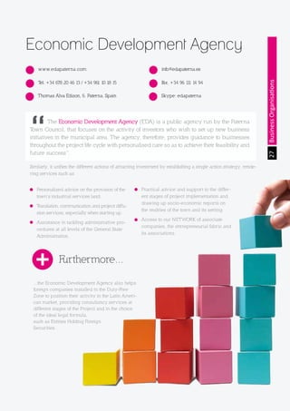 The Land of Opportunity · April 2013. Economic Development Agency of Paterna · www.edapaterna.com · info@edapaterna.es
27BusinessOrganisations
Economic Development Agency
www.edapaterna.com
Tel. +34 678 20 46 13 / +34 961 10 18 15
Thomas Alva Edison, 6. Paterna. Spain
Fax. +34 96 111 14 94
Skype: edapaterna
info@edapaterna.es
	 The Economic Development Agency (EDA) is a public agency run by the Paterna
Town Council, that focuses on the activity of investors who wish to set up new business
initiatives in the municipal area. The agency, therefore, provides guidance to businesses
throughout the project life cycle with personalised care so as to achieve their feasibility and
future success”.
Similarly, it unifies the different actions of attracting investment by establishing a single action strategy, rende-
ring services such as:
Personalized advice on the provision of the
town’s industrial services land.
Translation, communication and project diffu-
sion services, especially when starting up.
Assistance in tackling administrative pro-
cedures at all levels of the General State
Administration.
...the Economic Development Agency also helps
foreign companies installed in the Duty-Free
Zone to position their activity in the Latin Ameri-
can market, providing consultancy services at
different stages of the Project and in the choice
of the ideal legal formula,
such as Entities Holding Foreign
Securities.
Practical advice and support to the differ-
ent stages of project implementation and
drawing up socio-economic reports on
the realities of the town and its setting.
Access to our NETWORK of associate
companies, the entrepreneurial fabric and
its associations.
Furthermore...
 