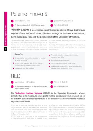 28
The Land of Opportunity · April 2013. Economic Development Agency of Paterna · www.edapaterna.com · info@edapaterna.es
BusinessOrganisations
Paterna Innova 5
www.adlpaterna.com
Pl. Enginyer Castells, 1. 46980 Paterna. Spain Tel. +34 96 137 96 63
peconomica@ayto-paterna.es
PATERNA INNOVA 5 is a multisectoral Economic Interest Group that brings
together all the industrial zones of Paterna through its Business Associations,
the Technological Park and the Science Park of the University of Valencia.
This initiative of the Paterna Town Council constitutes
a platform of 2,800 companies in the municipal area of
Paterna, and its main purposes are to develop strate-
gic projects in a common and collaborative way, so as
to allow the negotiating strength of all the companies
to achieve the best purchasing conditions for products
and services.
Currently, Paterna Innova 5 has three main projects; a
central purchasing unit, a marketplace and a business
social network.
REDIT has 14 associate members that offer a wide
range of R&D&I services for enterprises, especially
small and medium-sized ones, that need support from
outside in order to innovate. Nine of these are located in
the Paterna Technology Park.
REDIT’s task is to contribute to the development
of knowledge and its application to society, to en-
terprises and other areas by promoting the R&D&I
produced in its centres. It also brings the technol-
ogy institutes under one aegis so strengthening
their relations and encouraging close cooperation
among them. It also forms alliances and furthers
cooperation with the Science, Technology and Busi-
ness System.
Benefits
Improving the competitive position by having
a “logic of volume”.
Achieving economies of scale, by sharing
physical and technological resources.
Penetration into new markets.
Access to complementary and necessary
resources and skills.
Technological development.
Learning and increase in experience.
Avoiding the duplication of projects and sharing
the high costs and risks of R&D.
REDIT
www.redit.es | info@redit.es
Av. Leonardo da Vinci nº 48. Parque Tecnológico.
46980, Paterna. Spain
Fax. +34 96 131 83 23
Tel. +34 96 136 66 88
The Technology Institute Network (REDIT) in the Valencian Community, whose
central office is in Paterna, is a non-profit making association which was set up on
the initiative of the technology institutes in the area in collaboration with the Valencian
Regional Government.
 