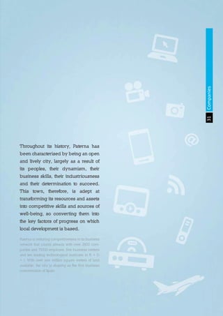 31Companies
Throughout its history, Paterna has
been characterised by being an open
and lively city, largely as a result of
its peoples, their dynamism, their
business skills, their industriousness
and their determination to succeed.
This town, therefore, is adept at
transforming its resources and assets
into competitive skills and sources of
well-being, so converting them into
the key factors of progress on which
local development is based.
Paterna is restoring competitiveness in its business
network that counts already with over 2800 com-
panies and 75000 employes, five business centers
and ten leading technological institutes in R + D
+ i. With over one million square meters of land
available, the city is shaping as the first business
concentration of Spain.
 