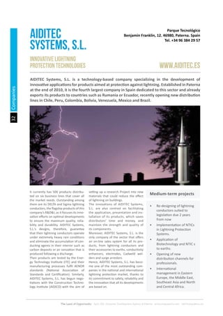32
The Land of Opportunity · April 2013. Economic Development Agency of Paterna · www.edapaterna.com · info@edapaterna.es
Companies
Parque Tecnológico
Benjamin Franklin, 12. 46980, Paterna. Spain
Tel. +34 96 384 29 57
AIDITEC
SYSTEMS, s.L.
www.aiditec.es
Innovative lightning
protection technologies
AIDITEC Systems, S.L. is a technology-based company specializing in the development of
innovative applications for products aimed at protection against lightning. Established in Paterna
at the end of 2010, it is the fourth largest company in Spain dedicated to this sector and already
exports its products to countries such as Rumania or Ecuador, recently opening new distribution
lines in Chile, Peru, Colombia, Bolivia, Venezuela, Mexico and Brazil.
It currently has 500 products distribu-
ted on six business lines that cover all
the market needs. Outstanding among
them are its DELTA and Sigma lightning
conductors, the flagship products of this
company’s R&D&I, as it focuses its inno-
vation efforts on optimal developments
to ensure the maximum quality, relia-
bility and durability. AIDITEC Systems,
S.L.’s designs, therefore, guarantee
that their lightning conductors operate
under extremely heavy rain conditions
and eliminate the accumulation of con-
ducting agents in their interior such as
carbon deposits or air ionization that is
produced following a discharge.
Their products are tested by the Ener-
gy Technology Institute (ITE) and their
manufacturing processes fulfil AENOR
standards (National Association of
Standards and Certification). Similarly,
AIDITEC Systems, S.L. has begun nego-
tiations with the Construction Techno-
logy Institute (AIDICO) with the aim of
setting up a research Project into new
materials that could reduce the effect
of lightning on buildings.
The innovations of AIDITEC Systems,
S.L. are also centred on facilitating
the application, presentation and ins-
tallation of its products, which saves
distributors’ time and money, and
maintain the strength and quality of
its components.
Moreover, AIDITEC Systems, S.L. is the
only company of the sector that offers
an on-line sales system for all its pro-
ducts, from lightning conductors and
their accessories to earths, conductivity
enhancers, electrodes, Cadweld wel-
ders and surge arresters.
Hence, AIDITEC Systems, S.L. has beco-
me one of the most outstanding com-
panies in the national and international
lightning protection market, thanks to
its commitment to safety, reliability and
the innovation that all its developments
are based on.
•	 Re-designing of lightning
conductors suited to
legislation due 2 years
from now
•	 Implementation of NTICs
in Lightning Protection
Systems.
•	 Application of
Biotechnology and NTIC s
to earths.
•	 Opening of new
distribution channels for
professionals.
•	 International
management in Eastern
Europe, the Middle East,
Southeast Asia and North
and Central Africa.
Medium-term projects
 