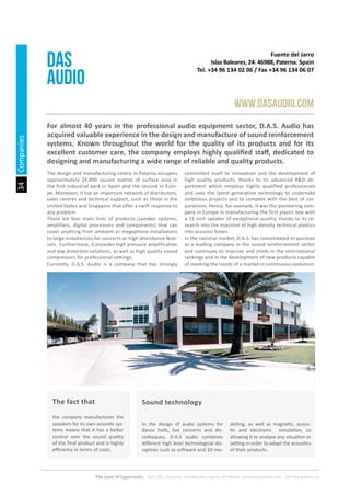34
The Land of Opportunity · April 2013. Economic Development Agency of Paterna · www.edapaterna.com · info@edapaterna.es
Fuente del Jarro
Islas Baleares, 24. 46988, Paterna. Spain
Tel. +34 96 134 02 06 / Fax +34 96 134 06 07
DAS
AUDIO
www.dasaudio.com
For almost 40 years in the professional audio equipment sector, D.A.S. Audio has
acquired valuable experience in the design and manufacture of sound reinforcement
systems. Known throughout the world for the quality of its products and for its
excellent customer care, the company employs highly qualified staff, dedicated to
designing and manufacturing a wide range of reliable and quality products.
The design and manufacturing centre in Paterna occupies
approximately 24,000 square metres of surface area in
the first industrial park in Spain and the second in Euro-
pe. Moreover, it has an important network of distributors,
sales centres and technical support, such as those in the
United States and Singapore that offer a swift response to
any problem.
There are four main lines of products (speaker systems,
amplifiers, digital processors and components) that can
cover anything from ambient or megaphone installations
to large installations for concerts or high attendance festi-
vals. Furthermore, it provides high pressure amplification
and low distortion solutions, as well as high quality sound
compressors for professional settings.
Currently, D.A.S. Audio is a company that has strongly
committed itself to innovation and the development of
high quality products, thanks to its advanced R&D de-
partment which employs highly qualified professionals
and uses the latest generation technology to undertake
ambitious projects and to compete with the best of cor-
porations. Hence, for example, it was the pioneering com-
pany in Europe in manufacturing the first plastic box with
a 15 inch speaker of exceptional quality, thanks to its re-
search into the injection of high density technical plastics
into acoustic boxes.
In the national market, D.A.S. has consolidated its position
as a leading company in the sound reinforcement sector
and continues to improve and climb in the international
rankings and in the development of new products capable
of meeting the needs of a market in continuous evolution.
the company manufactures the
speakers for its own acoustic sys-
tems means that it has a better
control over the sound quality
of the final product and is highly
efficiency in terms of costs.
In the design of audio systems for
dance halls, live concerts and dis-
cotheques, D.A.S audio combines
different high level technological dis-
ciplines such as software and 3D mo-
delling, as well as magnetic, acous-
tic and electronic simulation, so
allowing it to analyse any situation or
setting in order to adapt the acoustics
of their products.
The fact that Sound technology
Companies
 