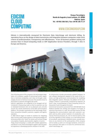 35
The Land of Opportunity · April 2013. Economic Development Agency of Paterna · www.edapaterna.com · info@edapaterna.es
Parque Tecnológico
Ronda de Auguste y Louis Lumiere, 12. 46980
Paterna. Spain
Tel. +34 961 366 565 / Fax +34 96 136 71 17
edicom
cloud
computing www.edicomgroup.com
One of the key points of this company is the technological adap-
tation of its solutions, capable of overcoming frontiers, legisla-
tions or technical complexities, and it does so through a wide-
ranging structure of technical resources that provide service to
thousands of customers throughout the world.
Edicom’s applications are configured to be managed and ad-
ministered in Outsourcing mode, so that its customers can rely
on dedicated technicians who act as advanced users and who
assume the overall maintenance of the B2B communications
platform. This provides a guarantee for the interchange of elec-
tronic transactions between customers, suppliers and logistics
operators.
In 2002 Edicom began to market its solutions for integrating
data in service mode, being a pioneer in driving technologies for
eCommerce B2B in the “cloud” for sectors such as those of large
consumption, hospitals, pharmaceutics, logistics or tourism.
Today, Cloud Computing is a reality with multiple applications,
and Edicom is one of the technological suppliers with the great-
est experience in developing business solutions in this field.
Its infrastructure includes permanently updated hardware, its
own software development adapted to the needs of the cus-
tomer, and high performance communications for simplifying
data integration systems. Moreover, the platform of this tech-
nology in Paterna is permanently monitored by engineers 24
hours a day, so guaranteeing its Cloud Computing service for
thousands of users throughout the world.
Commercial transactions processed from EDICOM B2B Cloud
Platform facilitate the sending and reception of all types of
electronic documents in a safe, fast and fluid manner by fully
integrating the communications made with customers, sup-
pliers and any other partner involved in its productive, com-
mercial, financial processes, etc. into its internal systems. And
all of that regardless of their activity, as an international team
of consultants, specializing in individual sectors, provide assis-
tance at any moment on the particularities of the company
and its market, as well as on message standards, communica-
tions protocols, flow types in its sector for commercial trans-
action interchange, etc.
Edicom is internationally renowned for Electronic Data Interchange and electronic billing. Its
operations focus on the design of data transmission and integration between companies under strict
criteria of professionalism, transparency and effectiveness. It has 10 business problem solving and
services lines in Cloud Computing mode or ASP (Application Service Provider), through 7 sites in
Europe and America.
Companies
 