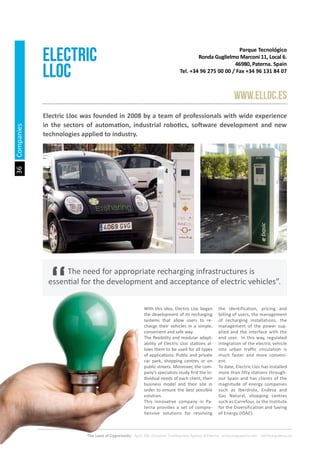 36
The Land of Opportunity · April 2013. Economic Development Agency of Paterna · www.edapaterna.com · info@edapaterna.es
Parque Tecnológico
Ronda Guglielmo Marconi 11, Local 6.
46980, Paterna. Spain
Tel. +34 96 275 00 00 / Fax +34 96 131 84 07
ELECTRIC
LLOC
www.elloc.es
Electric Lloc was founded in 2008 by a team of professionals with wide experience
in the sectors of automation, industrial robotics, software development and new
technologies applied to industry.
With this idea, Electric Lloc began
the development of its recharging
systems that allow users to re-
charge their vehicles in a simple,
convenient and safe way.
The flexibility and modular adapt-
ability of Electric Lloc stations al-
lows them to be used for all types
of applications: Public and private
car park, shopping centres or on
public streets. Moreover, the com-
pany’s specialists study first the in-
dividual needs of each client, their
business model and their site in
order to ensure the best possible
solution.
This innovative company in Pa-
terna provides a set of compre-
hensive solutions for resolving
the identification, pricing and
billing of users, the management
of recharging installations, the
management of the power sup-
plied and the interface with the
end user. In this way, regulated
integration of the electric vehicle
into urban traffic circulation is
much faster and more conveni-
ent.
To date, Electric Lloc has installed
more than fifty stations through-
out Spain and has clients of the
magnitude of energy companies
such as Iberdrola, Endesa and
Gas Natural, shopping centres
such as Carrefour, or the Institute
for the Diversification and Saving
of Energy (IDAE).
	 The need for appropriate recharging infrastructures is
essential for the development and acceptance of electric vehicles”.
Companies
 