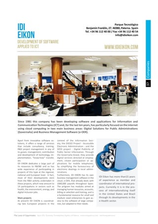 37
The Land of Opportunity · April 2013. Economic Development Agency of Paterna · www.edapaterna.com · info@edapaterna.es
Apart from innovative software so-
lutions, it offers a range of services
that include consultancy, training,
R&D project management in any of
its guises: management, contribution
and development of technology, im-
plementation, “know-how” transfer,
etc.
IDI EIKON dedicates a large part of
its resources to R&D&I and so has
wide experience of participating in
projects of this type at the regional,
national and European level. In fact,
most of their developments stem
from the R&D activity undertaken in
these projects, which now amount to
14 participations in sectors such as
health, the environment, energy, and
digital inclusion jobs.
Main projects
At present IDI EIKON is coordinat-
ing two European projects in the
context of the Information Soci-
ety, the DIEGO Project - Accessible
Electronic Administration - and the
SEED project - Digital Publicity of
Public Sector Information. Through
the Governalia brand, they provide
digital services directed at employ-
ment, citizen participation or ap-
plications for mobile telephones,
by simplifying the bureaucracy of
electronic dealings in local admin-
istrations.
Furthermore, IDI EIKON has its own
business management software in the
cloud, e-OER, that already deals with
1000,000 payrolls throughout Spain.
The program has modules aimed at
managing human resources, accounts,
billing or selection and training, and is
a fundamental resource for small and
medium sized enterprises to gain ac-
cess to the software of large compa-
nies, but adapted to their needs.
Parque Tecnológico
Benjamín Franklin, 27. 46980, Paterna. Spain
Tel. +34 96 112 40 00 / Fax +34 96 112 40 54
info@idieikon.com
IDI
EIKON
www.IDIEIKON.com
Development of software
applied to ICT
Since 1981 this company has been developing software and applications for Information and
Communication Technologies (ICT) and, for the last ten years, has particularly focused on the internet
using cloud computing in two main business areas: Digital Solutions for Public Administrations
(Governalia) and Business Management Software (e-OER).
IDI Eikon has more than15 years
of experience as member and
coordinator of international pro-
jects. Currently it is in the pro-
cess of internationalizing itself
in the United States and Brazil
through its developments in the
e-Health sector.
Companies
 