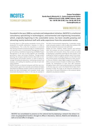 39
The Land of Opportunity · April 2013. Economic Development Agency of Paterna · www.edapaterna.com · info@edapaterna.es
Companies
Parque Tecnológico
Ronda Narcís Monturiol, 6 - Centro Empresarial Destro
Edificio B (Local 112B). 46980, Paterna. Spain
Tel. +34 96 196 53 00 / Fax +34 96 196 53 45
incotec@incotec.es
INCOTEC
www.incotec.es
Technology consultant
Founded in the year 2000 as a private and independent initiative, INCOTEC is a technical
consultancy specializing in technological, environmental and engineering innovation,
which, originally beginning in the automobile sector, has been steadily growing and
attracting mainly technical staff with wide experience from the automation sector.
Currently, Spain is in 10th position worldwide in terms of the
production of scientific publications. However, it is 36th in
competitiveness. This is why this consultancy is convinced
that driving innovation forward through its multidisciplinary
and specialist team in Environmental Management, Strate-
gic Consultancy, Installations Engineering and R&D&I Project
Management is the way to bring together the knowledge
generated in Spain and private enterprise. Through project
planning, the company matches business ideas both to insti-
tutional grants and possible investors, as well as taking ad-
vantage of existing tax deductions, maintaining constant cost
analyses, and meeting the deadlines and risks of each indi-
vidual initiative.
INCOTEC focuses on industrial companies with their own inno-
vative products, given that it provides personalized and highly
specialized and effective solutions aimed at results that incor-
porate the latest technologies and innovation trends under
Sustainable Development criteria. In this way, for example in
the field of environmental engineering, it undertakes energy
audits and waste analysis in order to apply clean solutions that
allow the productive processes to be optimized.
Setting out from creativity, market research and technical
skills, any company can access innovation in order to reach
new markets and consumers. Hence, their services are aimed
at developing a competitive advantage for their product s and
enabling the market to recognize a greater value in the compa-
ny’s product so that it is willing to pay for it; on the other hand,
they achieve greater technological efficiency in their process-
es, the aim of which is attain higher margins of contribution.
With an annual turnover of nearly 5.5 million Euros, INCOTEC
handles the development of more than 400 companies
throughout Spain, which have produced projects as interesting
as the blue clay court used in the Madrid Tennis Open Cham-
pionship of 2010, the study on the electrical connection of
cruise liners in the port of Barcelona, or the universal cabinet
adapted to any physical condition.
INCOTEC has consolidated its presence at the national level by deploying a network that allows it to
cover any geographical location, through its offices in Barcelona, Valencia, Madrid and Valladolid, as
well as its local office in Zaragoza.
 