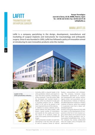 40
The Land of Opportunity · April 2013. Economic Development Agency of Paterna · www.edapaterna.com · info@edapaterna.es
Traumatology and
orthopedic surgery
Parque Tecnológico
Juan de la Cierva, 16-18. 46980, Paterna. Spain
Tel. +34 96 132 53 04 / Fax +34 96 132 47 20
lafitt@lafitt.es
Lafitt
www.lafitt.es
Lafitt is a company specializing in the design, development, manufacture and
marketing of surgical implants and instruments for traumatology and orthopedic
surgery. Since it was founded in 1993, Lafitt has followed a policy of innovation aimed
at introducing its own innovative products onto the market.
Currently, Lafitt is a Spanish leader in the
ortho-prosthetics industry and exports to
more than forty countries, competing on
all five continents. From the outset, Lafitt
has developed and invested heavily in
R&D&I, which has allowed it to take part
in European projects such as EUREKA,
CRAFT or IST, and to be present in the
most important forums of this industry.
In addition to various national and Eu-
ropean patents and utility models, Lafitt
boasts a great number of nominations
and awards for the quality and innova-
tive nature of its products, drawn up
under strict quality control and optimum
design.
Lafitt’s production includes six work lines
specializing in the hip, knee and spine,
as well as solutions aimed at internal
fixation, osteosynthesis and orthobiol-
ogy. This company, moreover, enjoys
collaboration agreements on research
and development with various techno-
logical centers and associations such as
the Biomechanics Institute of Valencia,
the Metal Mechanics Institute or Plastics
Institute of Paterna, which has enabled
it to generate more than a dozen self-
developed patents.
Another of the great advances that Lafitt
has made is in the development of com-
ponents in the line of mini-invasive sur-
gery, which allows one to preserve more
bone mass during operations and re-
duce patient rehabilitation time. In this,
the company has closely collaborated
with the surgery units of hospitals and
well-known doctors.
Companies
Leader in the
ortho-prosthetics industry
 