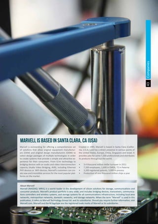 The Land of Opportunity · April 2013. Economic Development Agency of Paterna · www.edapaterna.com · info@edapaterna.es
43
About Marvell
Marvell (NASDAQ: MRVL) is a world leader in the development of silicon solutions for storage, communications and
consumer products. Marvell’s product portfolio is very wide, and includes bridging devices, transceivers, communica-
tions controllers and wireless systems, and storage systems for all communications infrastructure, including local area
networks, metropolitan networks, domestic networks, and storage networks. When the term “Marvell” is used in this
publication, it refers to Marvell Technology Group Ltd. and its subsidiaries. Should you require further information, visit
Marvell.com. Marvell and the M logotype are the registered trade marks of Marvell or its subsidiaries.
Marvell is outstanding for offering a comprehensive set
of solutions that allow original equipment manufactur-
ers (OEM) and original design manufacturers (ODM) to
select design packages of multiple technologies in order
to create systems that provide a simple and attractive ex-
perience for their consumers. From G.hn technology to
bridging devices with an audio and video interconnection
capacity (Audio Video Bridging, AVB), including Ethernet
PHY devices or WiFi devices, Marvell’s customers can cre-
ate new and irresistible services for the most popular plat-
forms on the market.
Created in 1995, Marvell is based in Santa Clara (Califor-
nia, U.S.A.) and has a direct presence in various points of
the United States, Europe, China, Singapore and Israel. It
provides jobs for some 7,200 professionals and distributes
its products throughout the world.
•	 3.4 thousand million dollar turnover in 2011
•	 7,200 employees, 1,600 in EMEA, 72 in Paterna
•	 3,200 registered patents, 3,000 in process
•	 Production of one thousand million chips a year
marvell is based in santa clara, ca (usa)
Companies
 