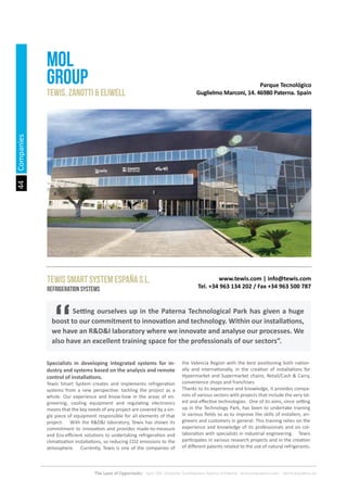 44
The Land of Opportunity · April 2013. Economic Development Agency of Paterna · www.edapaterna.com · info@edapaterna.es
Parque Tecnológico
Guglielmo Marconi, 14. 46980 Paterna. Spain
www.tewis.com | info@tewis.com
Tel. +34 963 134 202 / Fax +34 963 500 787
MOL
GROUP
tewis, zanotti & eliwell
TEWIS SMART SYSTEM ESPAÑA S.L.
Refrigeration systems
	 Setting ourselves up in the Paterna Technological Park has given a huge
boost to our commitment to innovation and technology. Within our installations,
we have an R&D&I laboratory where we innovate and analyse our processes. We
also have an excellent training space for the professionals of our sectors”.
Specialists in developing integrated systems for in-
dustry and systems based on the analysis and remote
control of installations.
Tewis Smart System creates and implements refrigeration
systems from a new perspective: tackling the project as a
whole. Our experience and know-how in the areas of en-
gineering, cooling equipment and regulating electronics
means that the key needs of any project are covered by a sin-
gle piece of equipment responsible for all elements of that
project. With the R&D&I laboratory, Tewis has shown its
commitment to innovation and provides made-to-measure
and Eco-efficient solutions to undertaking refrigeration and
climatization installations, so reducing CO2 emissions to the
atmosphere. Currently, Tewis is one of the companies of
the Valencia Region with the best positioning both nation-
ally and internationally, in the creation of installations for
Hypermarket and Supermarket chains, Retail/Cash & Carry,
convenience shops and franchises.
Thanks to its experience and knowledge, it provides compa-
nies of various sectors with projects that include the very lat-
est and effective technologies. One of its aims, since setting
up in the Technology Park, has been to undertake training
in various fields so as to improve the skills of installers, en-
gineers and customers in general. This training relies on the
experience and knowledge of its professionals and on col-
laboration with specialists in industrial engineering. Tewis
participates in various research projects and in the creation
of different patents related to the use of natural refrigerants.
Companies
 