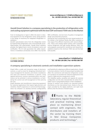 45
The Land of Opportunity · April 2013. Economic Development Agency of Paterna · www.edapaterna.com · info@edapaterna.es
www.zanottigroup.es | info@zanottigroup.es
Tel. +34 963 134 203 / Fax +34 963 500 787
ZANOTTI SMART SOLUTIONS
Refrigeration systems
Zanotti Smart Solution is a company specializing in the production of refrigeration units
andcoolingequipmentoptimizedwiththebestCOPandlowestTEWIrateontheMarket
A company specialising in electronic controls and installation supervision systems
From its headquarters in Spain it offers the latest in indus-
trial equipment for the refrigeration sector, being pioneers
in the design of machinery for integrated refrigeration in-
stallations.
Zanotti’s specialisation stems from the refrigeration sector
by implementing refrigeration units in the foodstuffs sector:
hypermarkets and supermarkets. Zanotti Smart Solutions
provides the highest level in terms of products norms and
certification. The CE mark guarantees the safety require-
ments in installations and besides since 1996 it has had ISO
9001 certification, one test more of quality in management
design and production processes.
Among the most outstanding and most valued products on
the market is the EcoSmart family that offers customers a
new range of Eco-efficient machinery with natural refriger-
ants. These units employ hybrid systems with sustainable
natural refrigerants and high energy efficiency: NH3, Co2
and propylene conceived for commercial and industrial in-
stallations based on the minimum TEWI rate and the best
COP possible.
Eliwell offers a wide and innovative range of electronic
controls, as well as tools for designing centralized tech-
nique management for domotic and inmotic installations
and retail and industrial installations in general. Using
applied electronics, process parameterization and auto-
mation can be achieved in various installations, so facili-
tating the control and self-management of the same by
the user.
Eliwell develops and manufactures measuring equipment
for industrial applications that require high precision and
reliability. Eliwell’s experience in control and thermoregu-
lation has allowed it to develop extreme configurability
and flexibility for adapting to different applications. Eliwell
is the best solution in terms of measuring all variables that
affect the commercial and industrial refrigeration sector,
as its products are excellent for industrial applications that
require a high precision temperature control.
The reliability, quality, versatility and capacity for extreme
configuration are the main characteristics for which the in-
staller trusts in using Eliwell products in their installations.
Among its medium term projects are improved product
distribution on the international level, thanks to the syn-
ergies provided by the digital platforms and rapid stock
delivery that this division of Eliwell enjoys.
www.eliwell.es | info@eliwell.es
Tel. +34 963 134 204 / Fax +34 963 500 787
Eliwell System
Electronic controls
	 Thanks to the R&D&I
laboratory, regular theoretical
and practical training takes
place so maintaining direct
contact with engineers, the
distributors and installers of
the sector by training them
in Mol Group Companies
products and technology”.
Companies
 