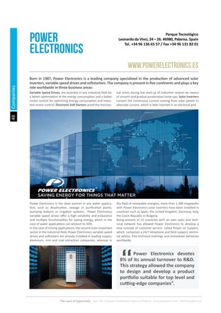 48
The Land of Opportunity · April 2013. Economic Development Agency of Paterna · www.edapaterna.com · info@edapaterna.es
Parque Tecnológico
Leonardo da Vinci, 24 – 26. 46980, Paterna. Spain
Tel. +34 96 136 65 57 / Fax +34 96 131 82 01
POWER
ELECTRONICS
www.powerelectronics.es
Born in 1987, Power Electronics is a leading company specialized in the production of advanced solar
inverters, variable speed drives and softstarters. The company is present in five continents and plays a key
role worldwide in three business areas:
Power Electronics is the ideal partner in any water applica-
tion, such as desalination, sewage or purification plants,
pumping stations or irrigation systems. Power Electronics
variable speed drives offer a high reliability and endurance
and multiple functionalities for saving energy, which in the
case of water applications can amount to 50%.
In the case of mining applications, the second main important
sector in the industrial field, Power Electronics variable speed
drives and softstaters are already installed in leading copper,
aluminum, iron and coal extraction companies, whereas in
the field of renewable energies, more than 1,300 megawatts
with Power Electronics solar inverters have been installed in
countries such as Spain, the United Kingdom, Germany, Italy,
the Czech Republic or Bulgaria.
Being present in 15 countries with an own sales and tech-
nical network has allowed Power Electronics to develop a
new concept of customer service called Power on Support,
which comprises a 24/7 telephone and field support, techni-
cal advice, free technical trainings and immediate deliveries
worldwide.
Variable Speed Drives, are essential in any industrial field for
a better optimization of the energy consumption and a better
motor control for optimizing energy consumption and induc-
tion motor control; Electronic Soft Starters avoid the mechan-
ical stress during the start-up of induction motors by means
of smooth and gradual acceleration ramp-ups; Solar Inverters
convert the continuous current coming from solar panels to
alternate current, which is later injected in an electrical grid.
	 Power Electronics devotes
8% of its annual turnover to R&D.
This strategy allowed the company
to design and develop a product
portfolio suitable for top level and
cutting-edge companies”.
Companies
 