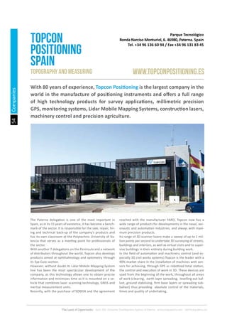 The Land of Opportunity · April 2013. Economic Development Agency of Paterna · www.edapaterna.com · info@edapaterna.es
54Companies
Parque Tecnológico
Ronda Narciso Monturiol, 6. 46980, Paterna. Spain
Tel. +34 96 136 60 94 / Fax +34 96 131 83 45
TOPCON
POSITIONING
SPAIN
www.topconpositioning.esTopography and measuring
With 80 years of experience, Topcon Positioning is the largest company in the
world in the manufacture of positioning instruments and offers a full range
of high technology products for survey applications, millimetric precision
GPS, monitoring systems, Lidar Mobile Mapping Systems, construction lasers,
machinery control and precision agriculture.
The Paterna delegation is one of the most important in
Spain, as in its 15 years of existence, it has become a bench-
mark of the sector. It is responsible for the sale, repair, hir-
ing and technical back-up of the company’s products and
has its own classroom at the Polytechnic University of Va-
lencia that serves as a meeting point for professionals of
the sector.
With another 7 delegations on the Peninsula and a network
of distributors throughout the world, Topcon also develops
products aimed at ophthalmology and optometry through
its Eye Care section.
However, without doubt its Lidar Mobile Mapping System
line has been the most spectacular development of the
company, as this technology allows one to obtain precise
information and minimizes time as it is mounted on a ve-
hicle that combines laser scanning technology, GNSS and
inertial measurement units.
Recently, with the purchase of SOKKIA and the agreement
reached with the manufacturer FARO, Topcon now has a
wide range of products for developments in the naval, aer-
onautic and automation industries, and always with maxi-
mum precision products.
Its range of 3D scanner lasers make a sweep of up to 1 mil-
lion points per second to undertake 3D surveying of streets,
buildings and interiors, as well as virtual visits and to super-
vise buildings in their entirety during building work.
In the field of automation and machinery control (and es-
pecially 3D civil works systems) Topcon is the leader with a
90% market share in the installation of machines with sen-
sors for achieving, through GPS or robotized total station,
the control and execution of work in 3D. These devices are
used from the beginning of the work, throughout all areas
of work (clearing, earth layer spreading, levelling out bal-
last, ground stabilizing, firm base layers or spreading sub-
ballast) thus providing absolute control of the materials,
times and quality of undertaking.
 