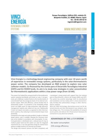 57
The Land of Opportunity · April 2013. Economic Development Agency of Paterna · www.edapaterna.com · info@edapaterna.es
Vinci Energía is a technology-based engineering company with over 10 years worth
of experience in renewable energy systems, particularly in the solar-thermoelectric
power sector. The company has developed an R&D project to explore new solar
collector models. Co-financed by the Centro para el Desarrollo Tecnológico Industrial
(CDTI) and EU FEDER funds, its aim is to study new strategies in solar concentration
for thermoelectric applications within a low power range (from 10 kW).
Parque Tecnológico. Edificio CEEI, módulo 22.
Benjamin Franklin, 12. 46980, Paterna. Spain
Tel. +34 96 199 42 54
ingevinci@ingevinci.com
VINCI
ENERGÍA
www.ingevinci.com
Renewable Energy
Systems
The project has helped the company build its thermodynamic
system, patented worldwide and known as Luter. It can gen-
erate up to 10kW per module thanks to the transformation of
concentrated heat into energy by means of an external com-
bustion engine. With 25% efficiency –almost double that of
photovoltaic power– its prospects in the renewable energy
sector are bright, given its large production, high efficiency,
management capacity and, above all, low cost. Additionally,
it does not require any water, as opposed to other thermoe-
lectric systems, thus reducing its environmental impact most
drastically.
Compared to the large and costly parabolic troughs or heliostat
power plants, Luter is scalable, allowing the necessary mod-
ules to be installed in accordance with consumption. Its elec-
trical generation is distributed over a reduced area for low to
medium power levels but the system can cater for megawatt
investments too. It can also generate energy for several hours
without sunlight thanks to its thermal accumulator.
The design and research process has been completed, and
a prototype is being tested with support from the Instituto
para la Diversificación y Ahorro de Energía (IDAE) and CDTI.
The system has another advantage: both its manufacture
and installation are less costly and it is more environmen-
tally friendly than photovoltaic energy or other thermo-
electric systems.
With the VINCI technology, alternating current can be ob-
tained directly and then distributed to any network, even
low voltage ones. This increases the availability of network
access points and reduces the infrastructure necessary for
connection to any electrical network.
No water consumption
25% energy efficiency
ADVANTAGES OF THE LUTER SYSTEM
Companies
 