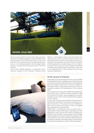 61
The Land of Opportunity · April 2013. Economic Development Agency of Paterna · www.edapaterna.com · info@edapaterna.es
At the service of industry
TechnologicalInstitutes
All the resources within the reach of the industry are possi-
ble thanks to the R&D management model of AIDIMA, which
proposes projects in line with company needs, in such a way
that, either as a collective response through subsidised pro-
jects, or as an individual approach, the Technology Institute
provides a comprehensive and specific service in the areas
required.
At the outset, AIDIMA developed, in collaboration with a
Valencian company, the first computer numerical control
(CNC) for wood working in Spain, and introduced the first
CAD system for furniture: Since then projects, research and
initiatives have been constant and numerous over the years.
Among the most important, we could mention the relevance
of all the applications in nanotechnology, or the re-creation,
for the first time in Spain, of a house capable of identifying
and offering its inhabitants features depending on their hab-
its and integrated into an inter-connected unit with home
automation applications.
Undoubtedly, the work developed over these years by AIDIMA
has allowed the furniture, packaging and associated industries
to incorporate into their productive systems a knowledge that
stems from applied research and the search for solutions to
the business needs, so generating a know-how that has en-
couraged the growth and competitiveness of the industrial
fabric.
As a consequence of all this work AIDIMA was recognised by
the European Union in 1999 as a Centre of Excellence in R&D
for the sectors of furniture, wood, packaging and associated
industries, the only Centre of these characteristics recognised
as such in Europe.
In recent years, furniture sector companies have advanced to-
wards greater diversification and have been seeking new mar-
kets and customers. In this process the work of AIDIMA has
been crucial in research and services in order to strengthen
their competitiveness and positioning.
AIDIMA offers a comprehensive service to industry that in-
cludes different areas and laboratories undertaking more than
30,000 tests a year. These are the Furniture Laboratory; the
Reaction to Fire Laboratory; Process Logistics and Technology;
Goods Packaging and Transport; Materials Laboratory; Cellu-
lose Laboratory; Environment Laboratory; Wood Biotechnolo-
gy Laboratory; Markets and Strategy Analysis; Human Resourc-
es Training and Development, and Information Technologies.
AIDIMA, Sheer R&D
 